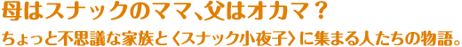 母はスナックのママ、父はオカマ？ちょっと不思議な家族と＜スナック小夜子＞に集まる人たちの物語。